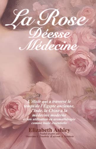 La Rose : Déesse Médecine: L’élixir qui a traversé le temps de l’Égypte ancienne, l'Inde, la Chine à la médecine moderne et son utilisation en aromathérapie comme huile essentielle