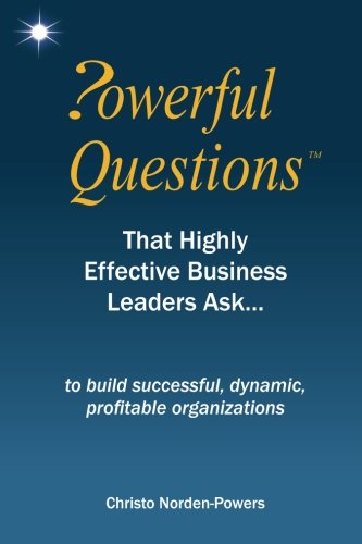 Powerful Questions That Highly Effective Business Leaders Ask: to build successful, dynamic, profitable organizations