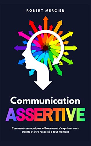 COMMUNICATION ASSERTIVE: Comment communiquer efficacement, s'exprimer sans crainte et être respecté à tout moment