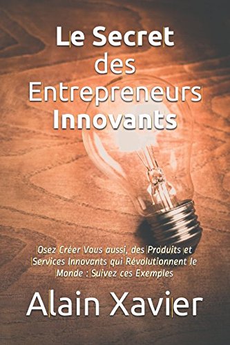 Le Secret des Entrepreneurs Innovants: Osez Créer Vous aussi, des Produits et Services Innovants qui Révolutionnent le Monde : Suivez ces Exemples